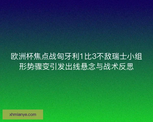 欧洲杯焦点战匈牙利1比3不敌瑞士小组形势骤变引发出线悬念与战术反思