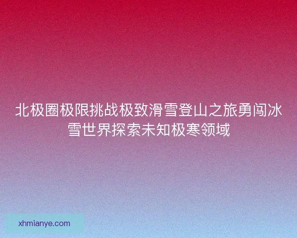 北极圈极限挑战极致滑雪登山之旅勇闯冰雪世界探索未知极寒领域