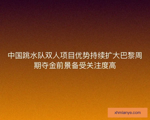 中国跳水队双人项目优势持续扩大巴黎周期夺金前景备受关注度高