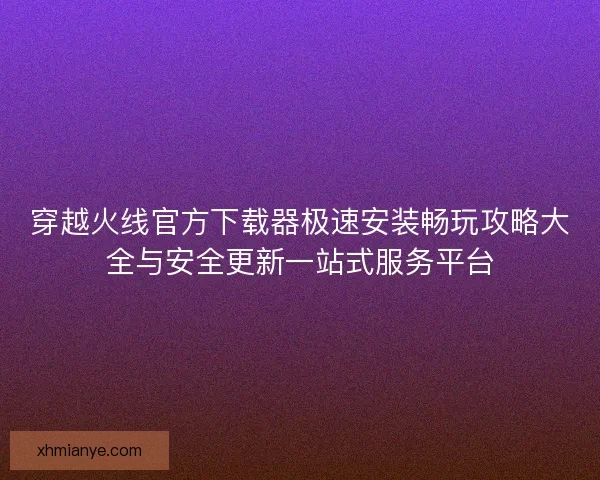 穿越火线官方下载器极速安装畅玩攻略大全与安全更新一站式服务平台